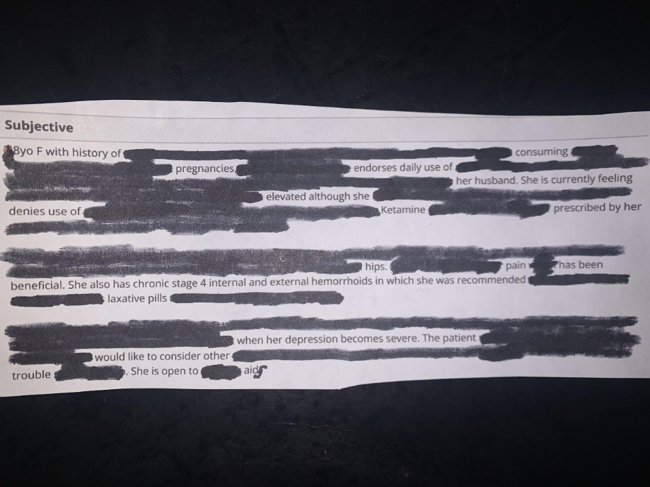 Erasure poem that reads: Subjective. 8 year-old F with history of consuming pregnancies endorses daily use of her husband. She is currently feeling elevated although she denies use of Ketamine prescribed by her beneficial. She also has chronic stage 4 internal and external hemorrhoids in which she was recommended laxative pills when her depression becomes severe. The patient would like to consider other trouble. She is open to aids. 